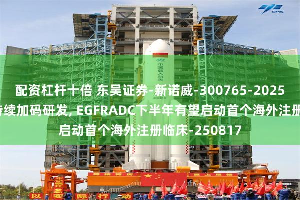 配资杠杆十倍 东吴证券-新诺威-300765-2025年中报点评: 持续加码研发, EGFRADC下半年有望启动首个海外注册临床-250817