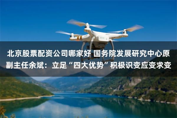 北京股票配资公司哪家好 国务院发展研究中心原副主任余斌：立足“四大优势”积极识变应变求变