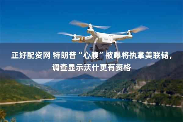 正好配资网 特朗普“心腹”被曝将执掌美联储，调查显示沃什更有资格