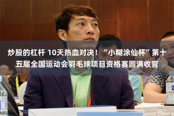 炒股的杠杆 10天热血对决！“小糊涂仙杯”第十五届全国运动会羽毛球项目资格赛圆满收官