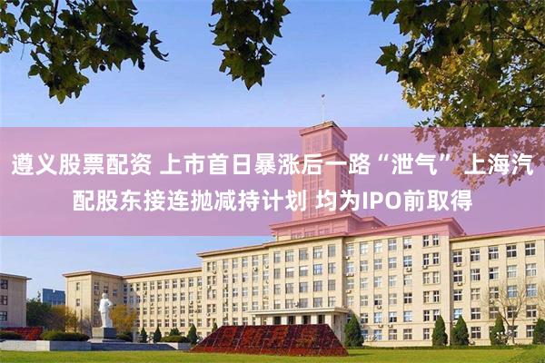 遵义股票配资 上市首日暴涨后一路“泄气” 上海汽配股东接连抛减持计划 均为IPO前取得