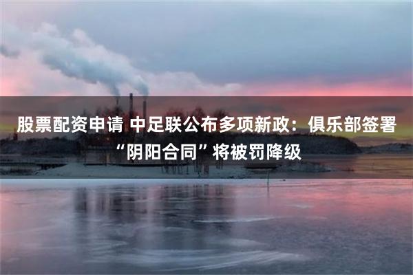 股票配资申请 中足联公布多项新政:俱乐部签署“阴阳合同”将被罚降级