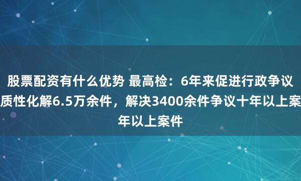 股票配资有什么优势 最高检:6年来促进行政争议实质性化解6.5万余件,解决3400余件争议十年以上案件
