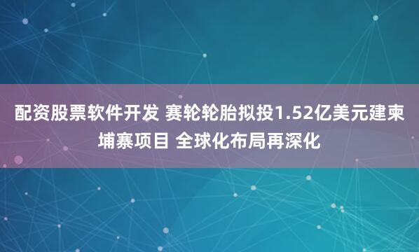 配资股票软件开发 赛轮轮胎拟投1.52亿美元建柬埔寨项目 全球化布局再深化