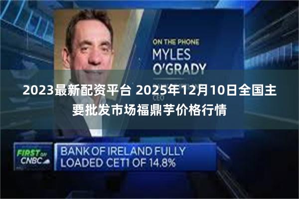 2023最新配资平台 2025年12月10日全国主要批发市场福鼎芋价格行情