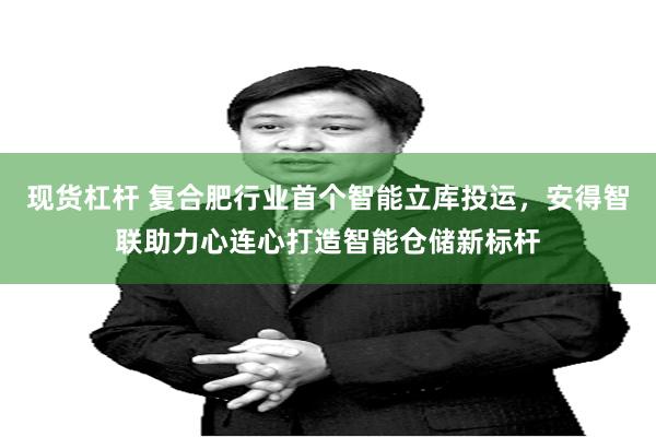 现货杠杆 复合肥行业首个智能立库投运,安得智联助力心连心打造智能仓储新标杆