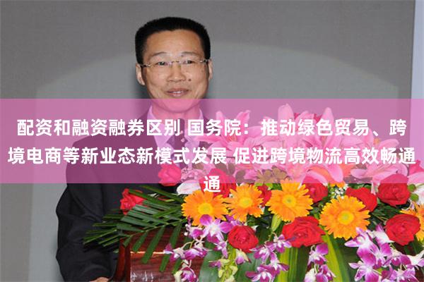 配资和融资融券区别 国务院:推动绿色贸易、跨境电商等新业态新模式发展 促进跨境物流高效畅通